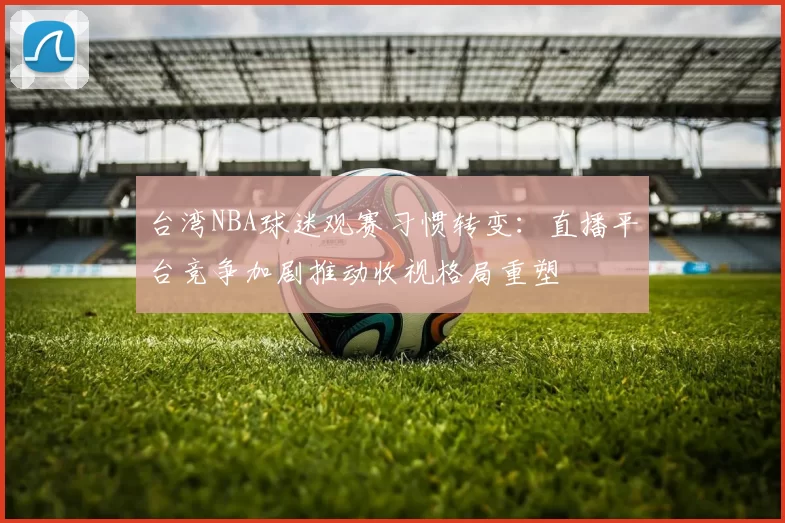 台湾NBA球迷观赛习惯转变:直播平台竞争加剧推动收视格局重塑