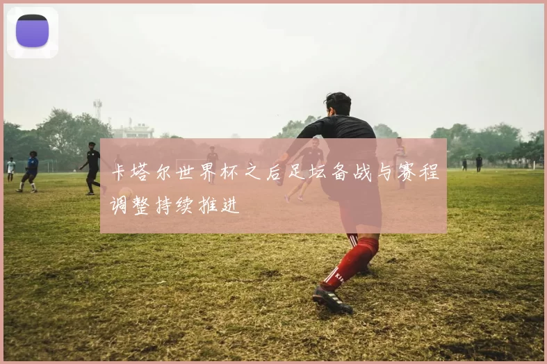 卡塔尔世界杯之后足坛备战与赛程调整持续推进