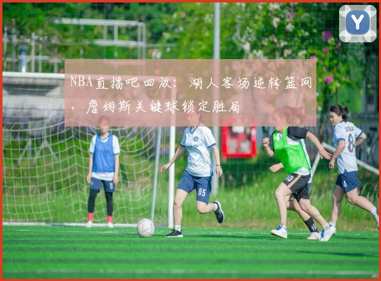 NBA直播吧回放：湖人客场逆转篮网，詹姆斯关键球锁定胜局