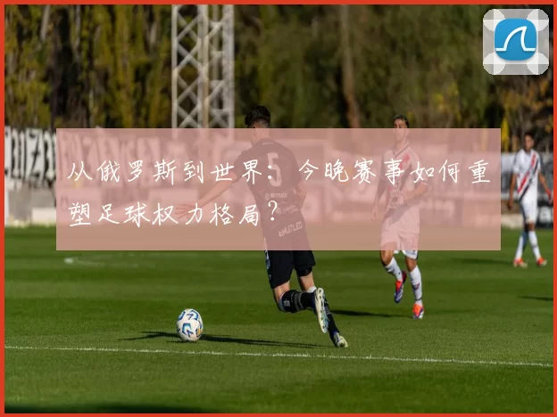 从俄罗斯到世界:今晚赛事如何重塑足球权力格局?