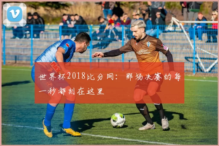 世界杯2018比分网：那场决赛的每一秒都刻在这里