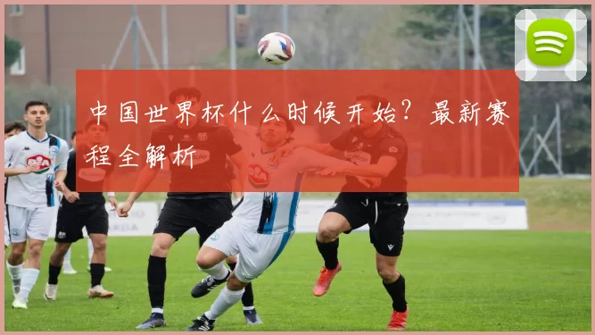 中国世界杯什么时候开始？最新赛程全解析