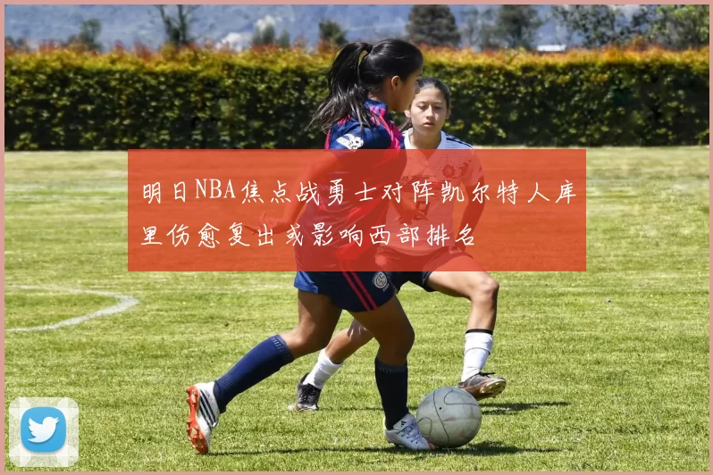明日NBA焦点战勇士对阵凯尔特人库里伤愈复出或影响西部排名