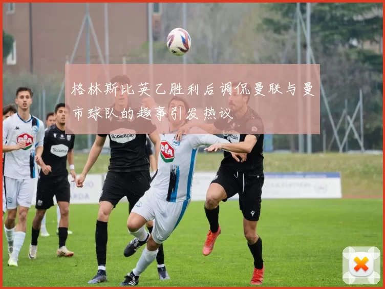 格林斯比英乙胜利后调侃曼联与曼市球队的趣事引发热议