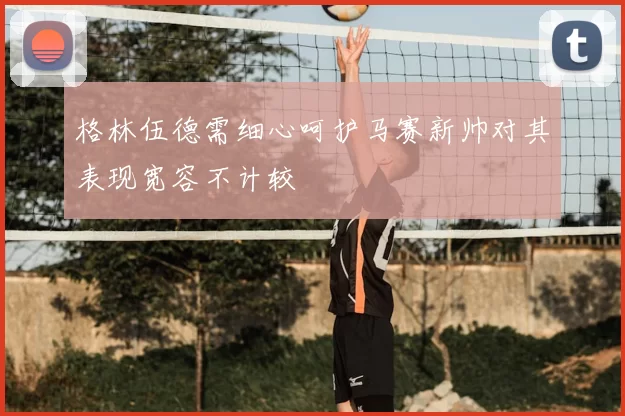 格林伍德需细心呵护马赛新帅对其表现宽容不计较