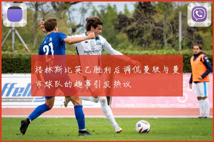 格林斯比英乙胜利后调侃曼联与曼市球队的趣事引发热议