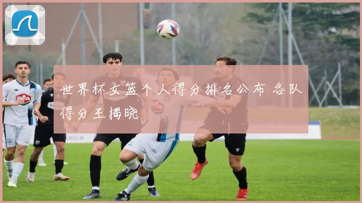 世界杯女篮个人得分排名公布 各队得分王揭晓