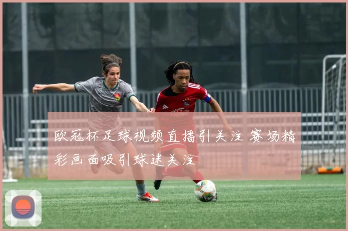 欧冠杯足球视频直播引关注 赛场精彩画面吸引球迷关注