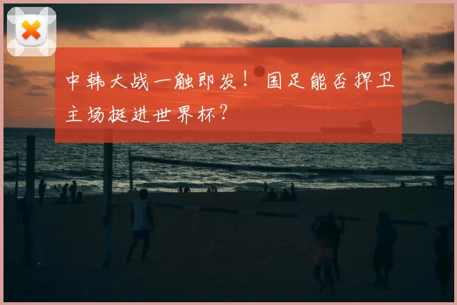 中韩大战一触即发!国足能否捍卫主场挺进世界杯?