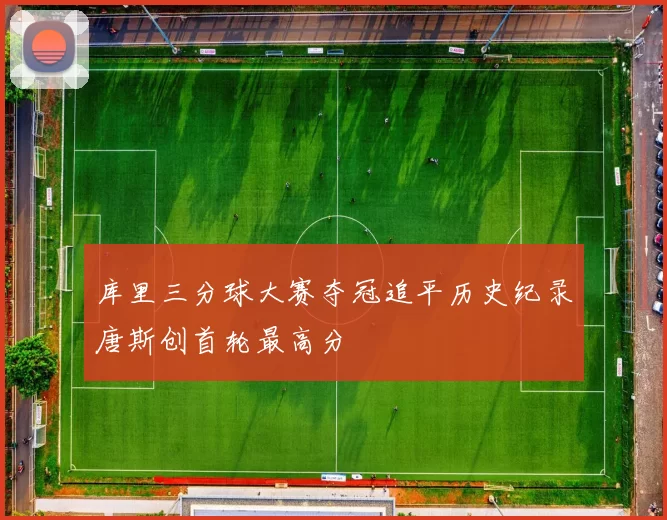 库里三分球大赛夺冠追平历史纪录唐斯创首轮最高分