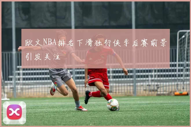 欧文NBA排名下滑独行侠季后赛前景引发关注