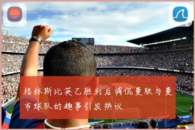 格林斯比英乙胜利后调侃曼联与曼市球队的趣事引发热议