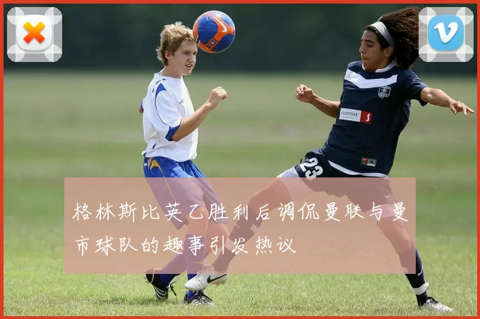 格林斯比英乙胜利后调侃曼联与曼市球队的趣事引发热议