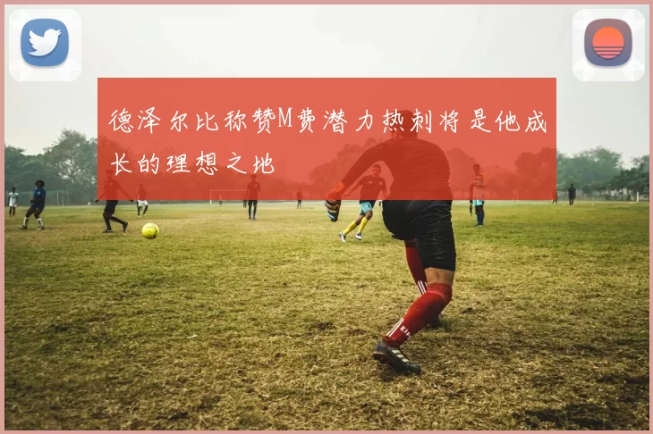 德泽尔比称赞M费潜力热刺将是他成长的理想之地