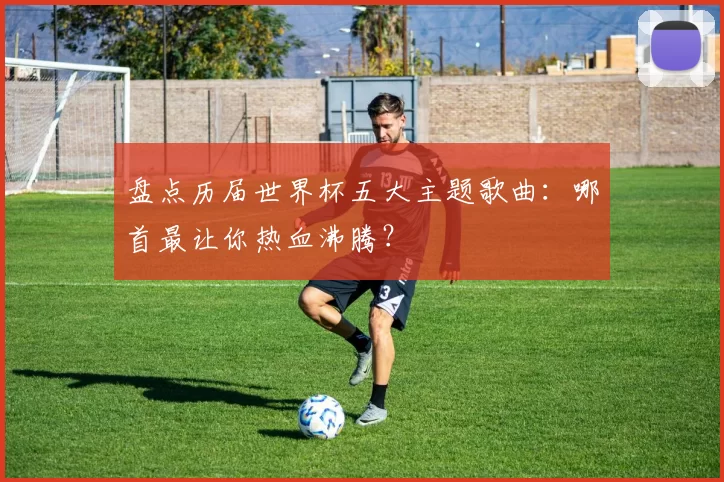 盘点历届世界杯五大主题歌曲：哪首最让你热血沸腾？