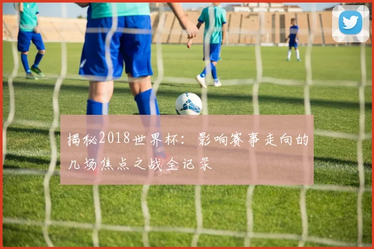 揭秘2018世界杯：影响赛事走向的几场焦点之战全记录