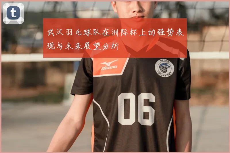 武汉羽毛球队在洲际杯上的强势表现与未来展望分析