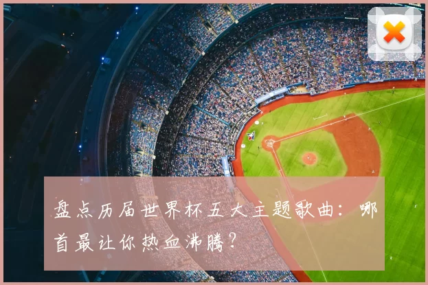 盘点历届世界杯五大主题歌曲：哪首最让你热血沸腾？