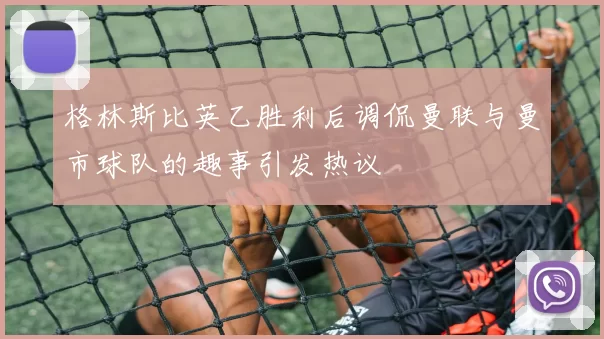 格林斯比英乙胜利后调侃曼联与曼市球队的趣事引发热议
