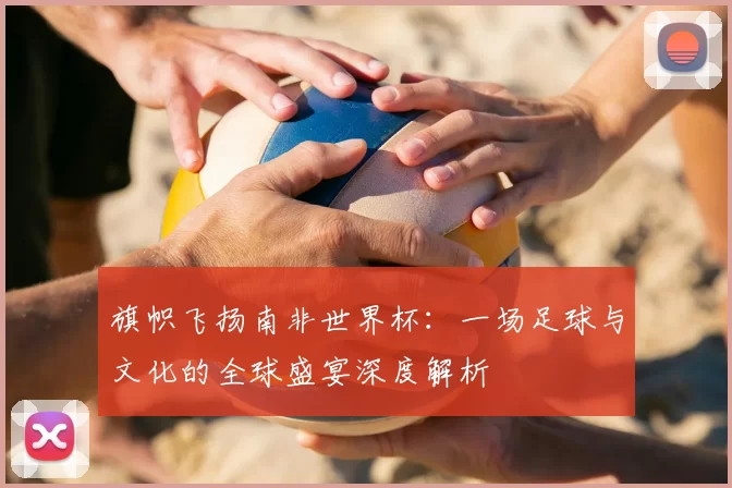 旗帜飞扬南非世界杯：一场足球与文化的全球盛宴深度解析