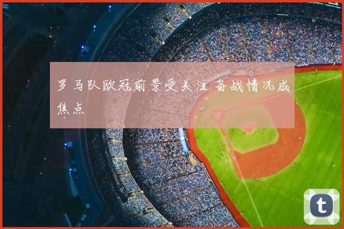 罗马队欧冠前景受关注 备战情况成焦点