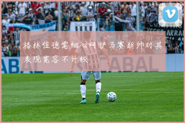 格林伍德需细心呵护马赛新帅对其表现宽容不计较