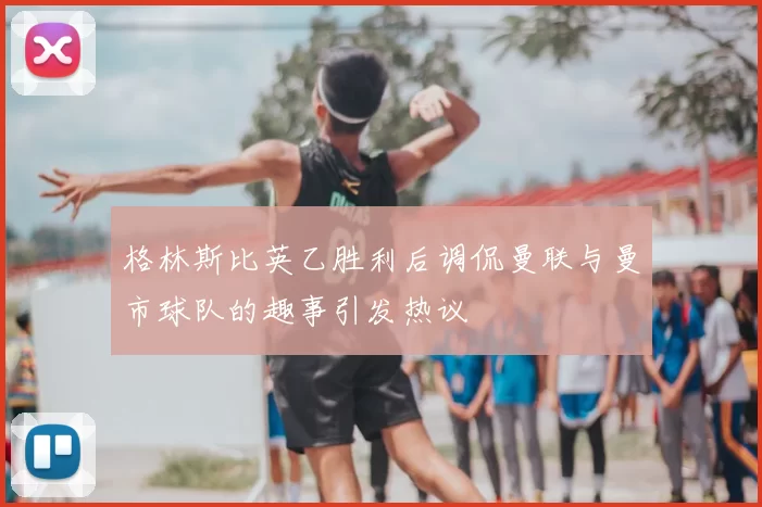 格林斯比英乙胜利后调侃曼联与曼市球队的趣事引发热议