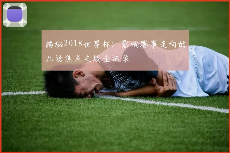 揭秘2018世界杯:影响赛事走向的几场焦点之战全记录