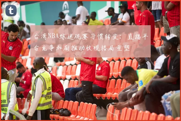 台湾NBA球迷观赛习惯转变：直播平台竞争加剧推动收视格局重塑