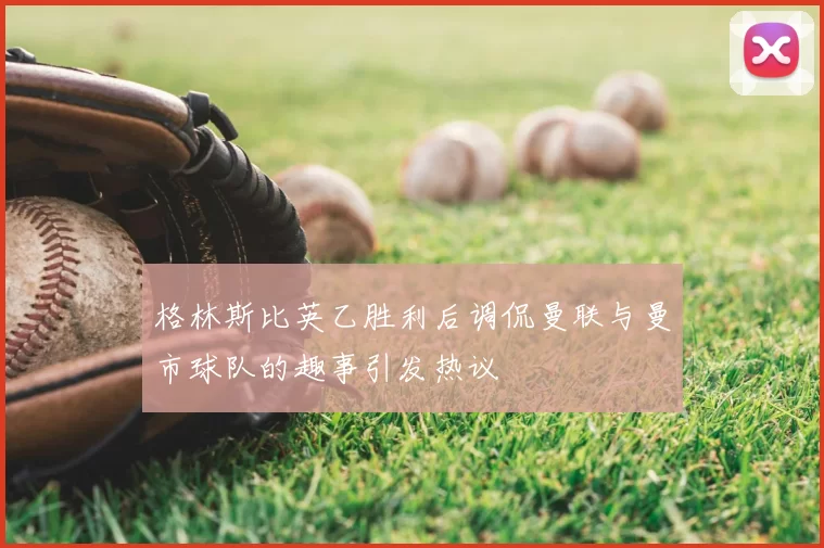 格林斯比英乙胜利后调侃曼联与曼市球队的趣事引发热议