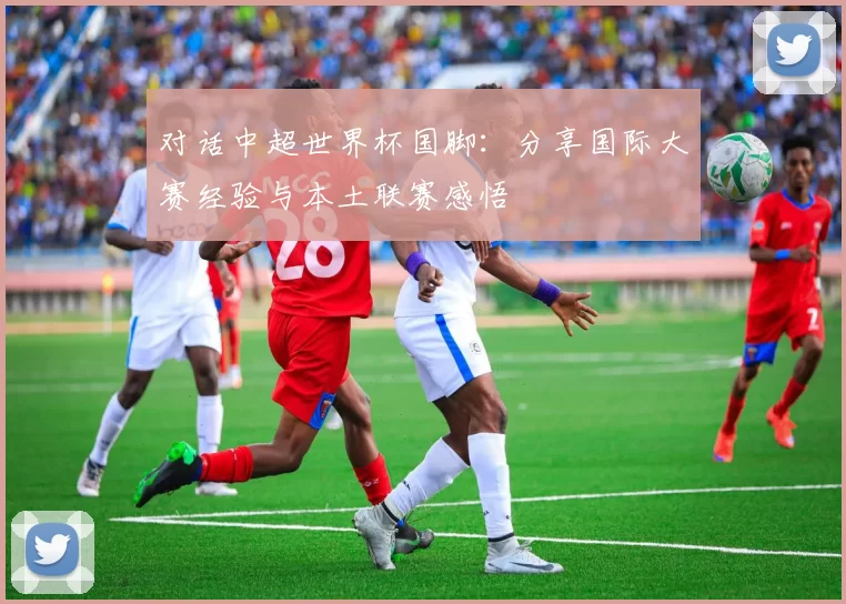 对话中超世界杯国脚:分享国际大赛经验与本土联赛感悟