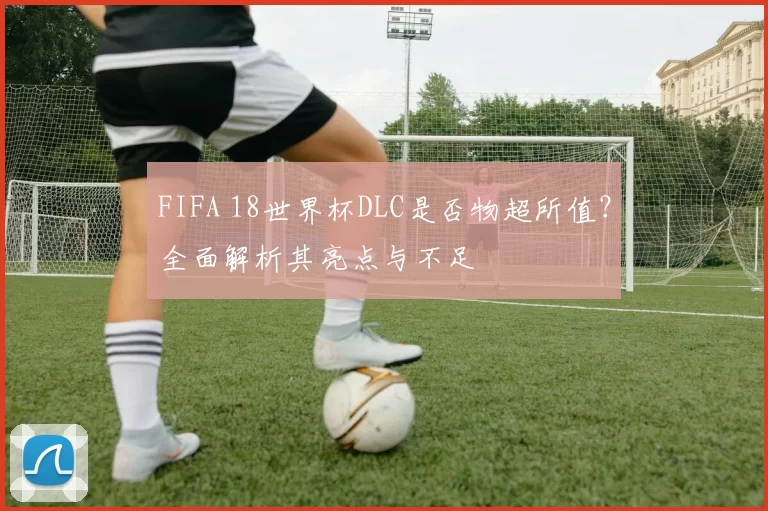 FIFA 18世界杯DLC是否物超所值？全面解析其亮点与不足