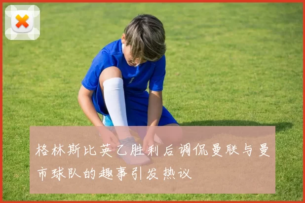 格林斯比英乙胜利后调侃曼联与曼市球队的趣事引发热议