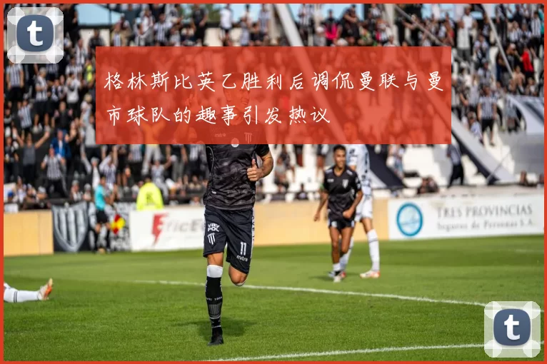 格林斯比英乙胜利后调侃曼联与曼市球队的趣事引发热议