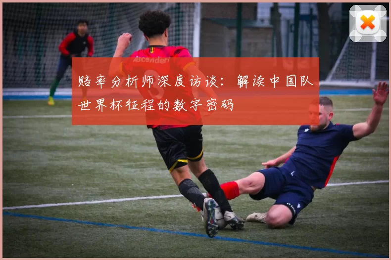 赔率分析师深度访谈：解读中国队世界杯征程的数字密码