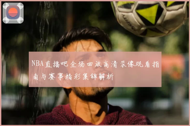 NBA直播吧全场回放高清录像观看指南与赛事精彩集锦解析