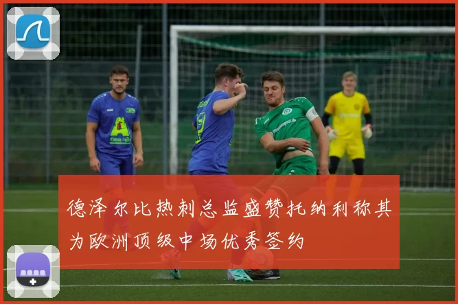 德泽尔比热刺总监盛赞托纳利称其为欧洲顶级中场优秀签约