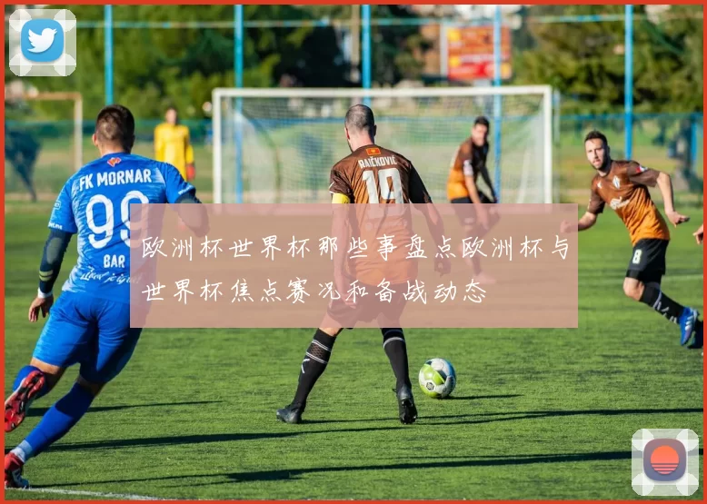 欧洲杯世界杯那些事盘点欧洲杯与世界杯焦点赛况和备战动态