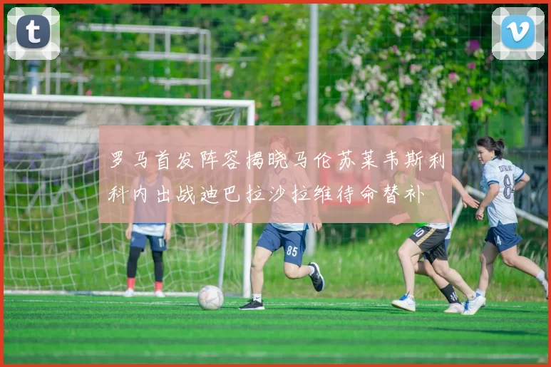 罗马首发阵容揭晓马伦苏莱韦斯利科内出战迪巴拉沙拉维待命替补