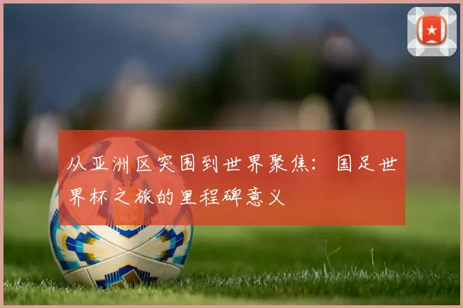 从亚洲区突围到世界聚焦：国足世界杯之旅的里程碑意义