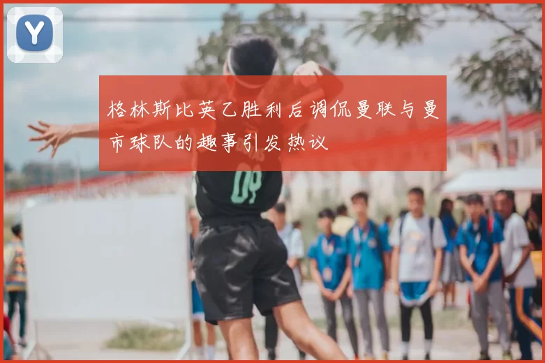 格林斯比英乙胜利后调侃曼联与曼市球队的趣事引发热议