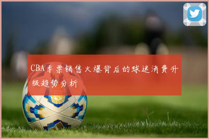 CBA季票销售火爆背后的球迷消费升级趋势分析