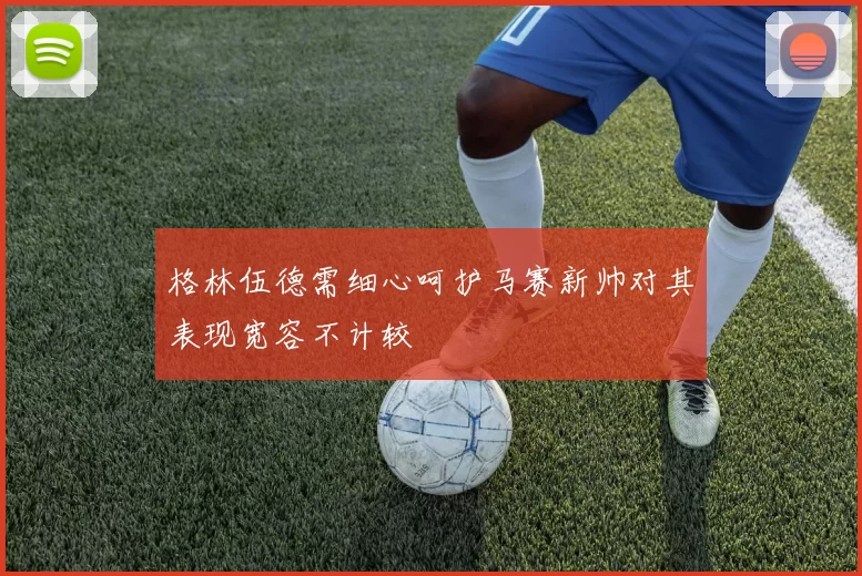 格林伍德需细心呵护马赛新帅对其表现宽容不计较
