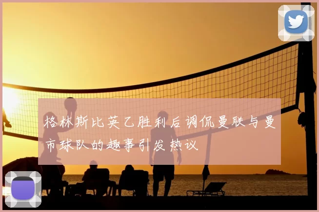 格林斯比英乙胜利后调侃曼联与曼市球队的趣事引发热议