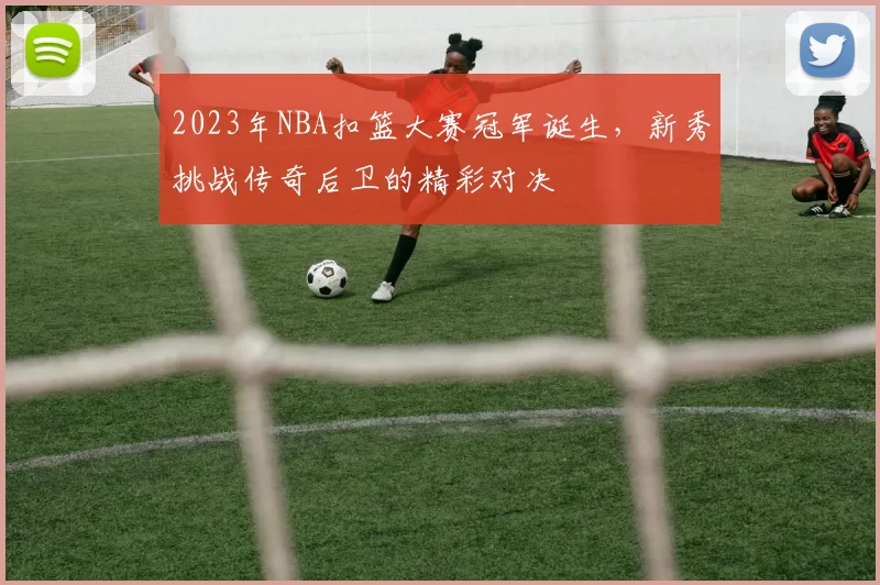 2023年NBA扣篮大赛冠军诞生,新秀挑战传奇后卫的精彩对决