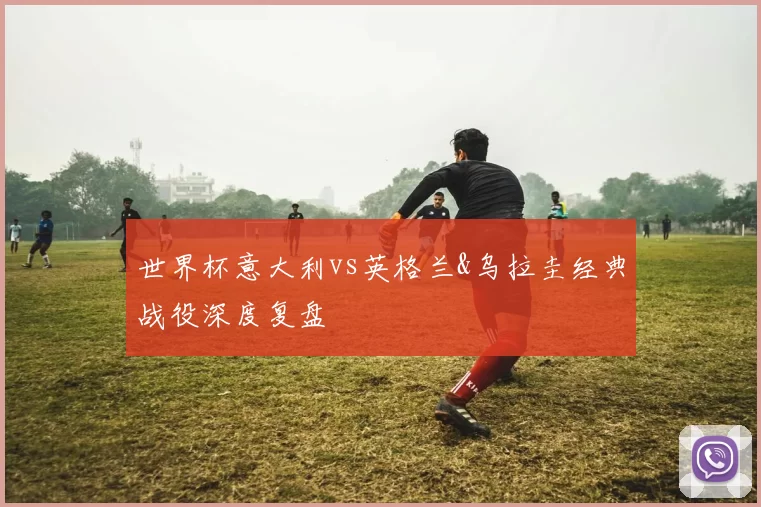 世界杯意大利vs英格兰&乌拉圭经典战役深度复盘
