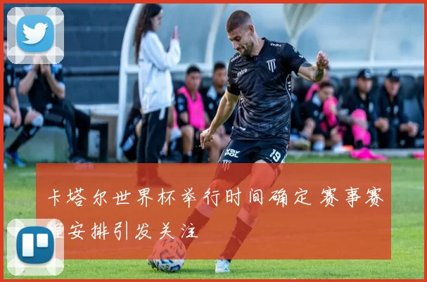 卡塔尔世界杯举行时间确定 赛事赛程安排引发关注