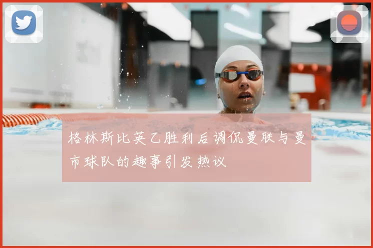 格林斯比英乙胜利后调侃曼联与曼市球队的趣事引发热议