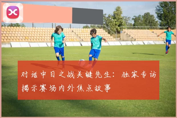 对话中日之战关键先生:独家专访揭示赛场内外焦点故事