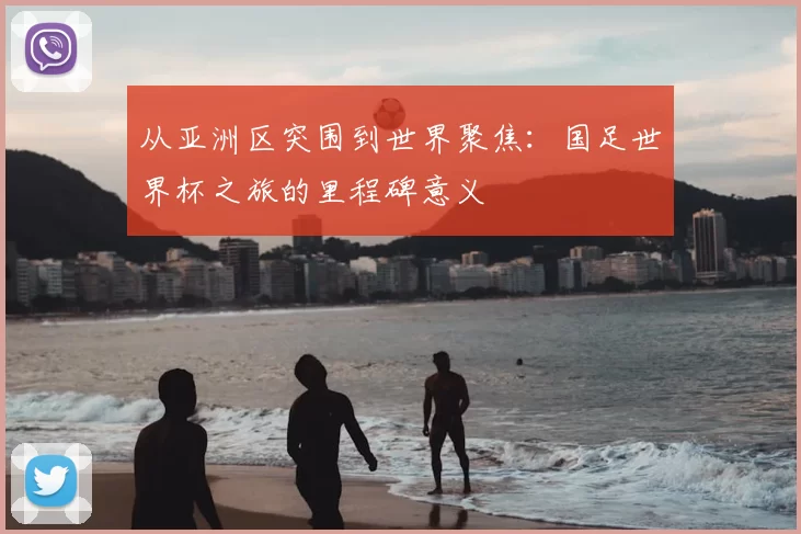 从亚洲区突围到世界聚焦：国足世界杯之旅的里程碑意义